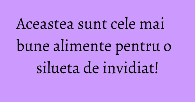 Aceastea sunt cele mai bune alimente pentru o silueta de invidiat! Aceastea sunt cele mai bune alimente pentru o silueta de invidiat!