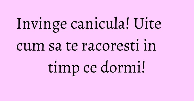 Invinge canicula! Uite cum sa te racoresti in timp ce dormi!