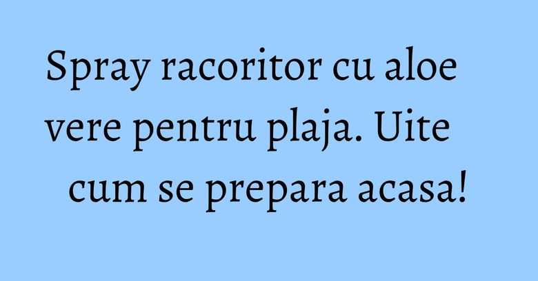 Spray racoritor cu aloe vere pentru plaja. Uite cum se prepara acasa! Spray racoritor cu aloe vere pentru plaja. Uite cum se prepara acasa!