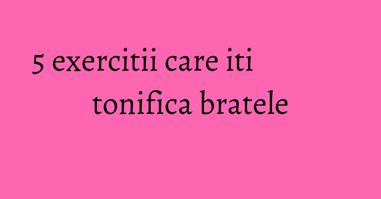 5 exercitii care iti tonifica bratele 5 exercitii care iti tonifica bratele