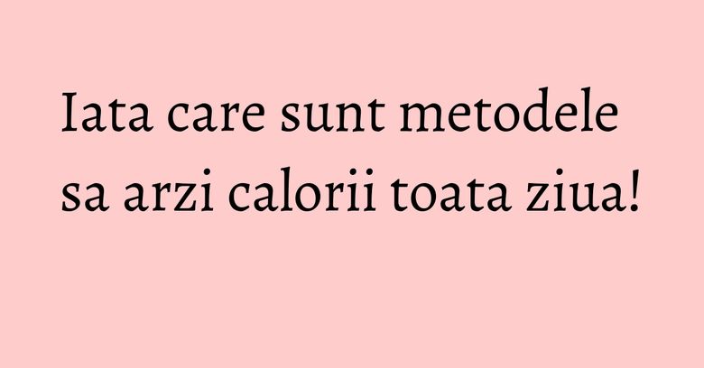 Iata care sunt metodele sa arzi calorii toata ziua! Iata care sunt metodele sa arzi calorii toata ziua!