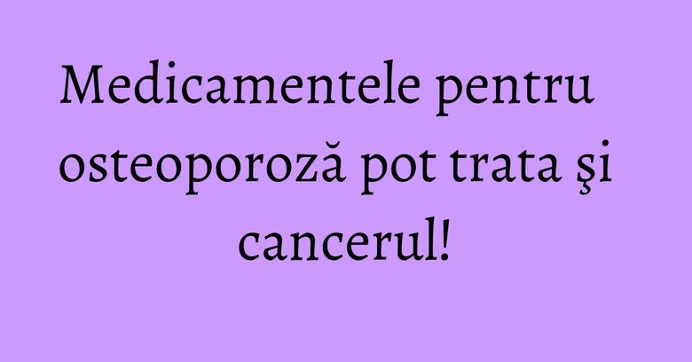 Medicamentele pentru osteoporoză pot trata şi cancerul! Medicamentele pentru osteoporoză pot trata şi cancerul!