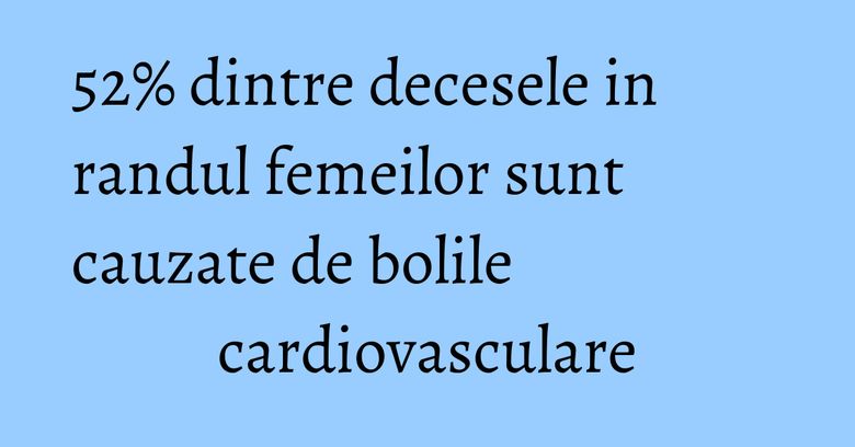 52% dintre decesele in randul femeilor sunt cauzate de bolile cardiovasculare