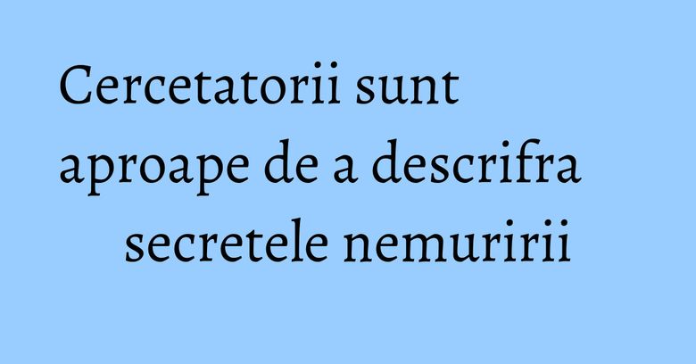 Cercetatorii sunt aproape de a descrifra secretele nemuririi