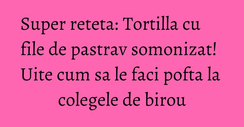 Super reteta: Tortilla cu file de pastrav somonizat! Uite cum sa le faci pofta la colegele de birou