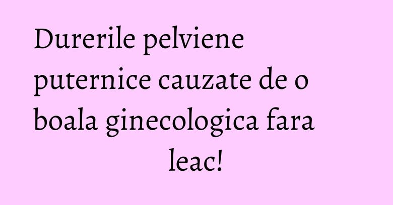 Durerile pelviene puternice cauzate de o boala ginecologica fara leac!