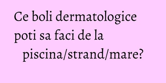 Ce boli dermatologice poti sa faci de la piscina/strand/mare?