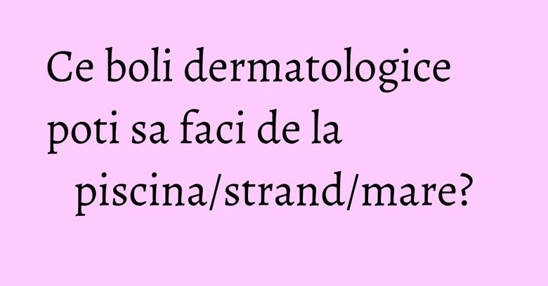 Ce boli dermatologice poti sa faci de la piscina/strand/mare?