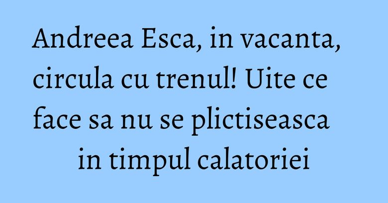 Andreea Esca, in vacanta, circula cu trenul! Uite ce face sa nu se plictiseasca in timpul calatoriei