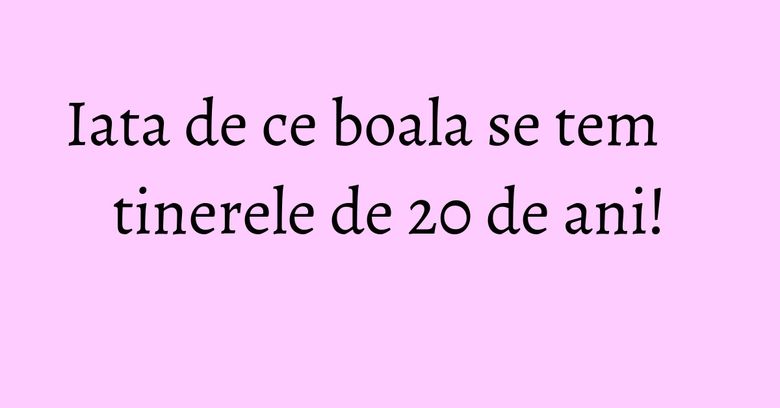 Iata de ce boala se tem tinerele de 20 de ani!