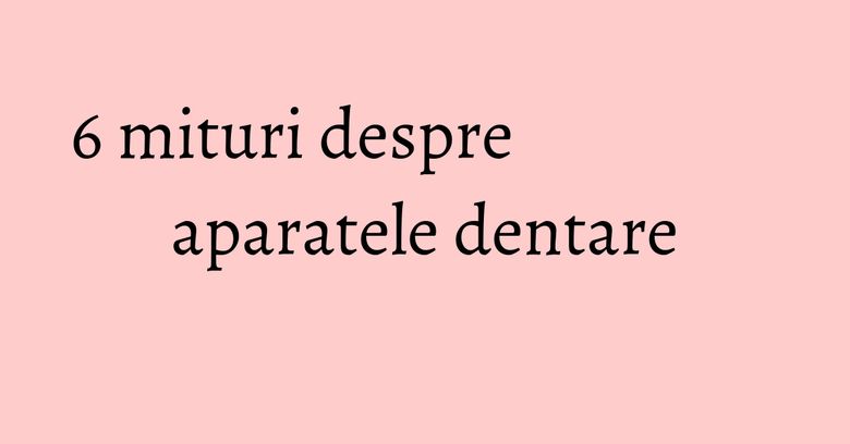 6 mituri despre aparatele dentare 6 mituri despre aparatele dentare