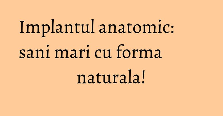 Implantul anatomic: sani mari cu forma naturala!