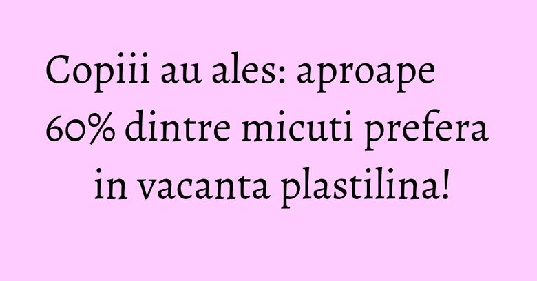 Copiii au ales: aproape 60% dintre micuti prefera in vacanta plastilina! Copiii au ales: aproape 60% dintre micuti prefera in vacanta plastilina!