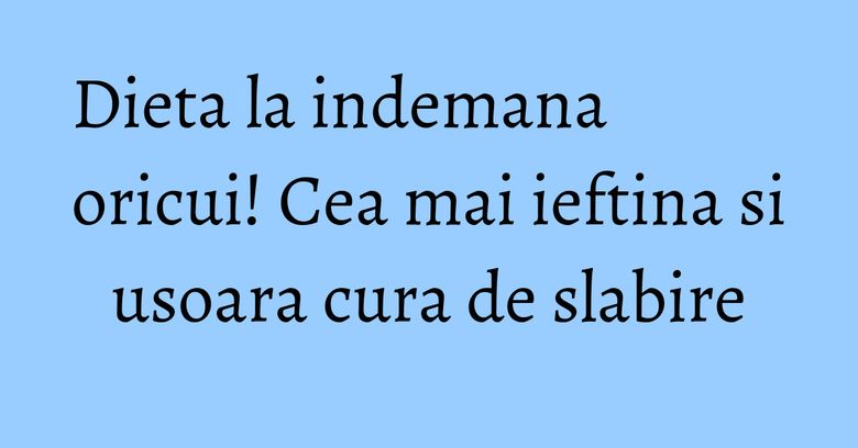 Dieta la indemana oricui! Cea mai ieftina si usoara cura de slabire