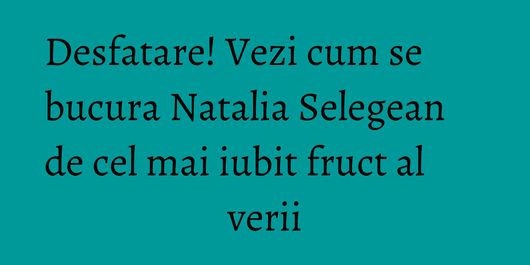 Desfatare! Vezi cum se bucura Natalia Selegean de cel mai iubit fruct al verii