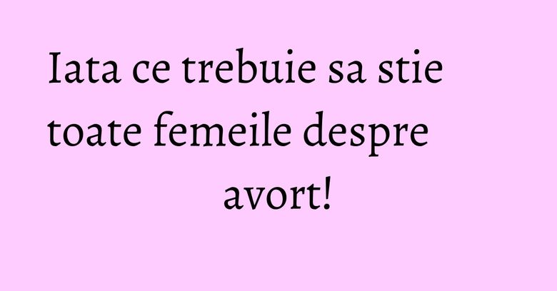 Iata ce trebuie sa stie toate femeile despre avort!