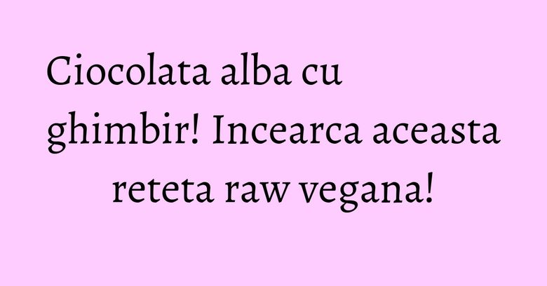 Ciocolata alba cu ghimbir! Incearca aceasta reteta raw vegana!
