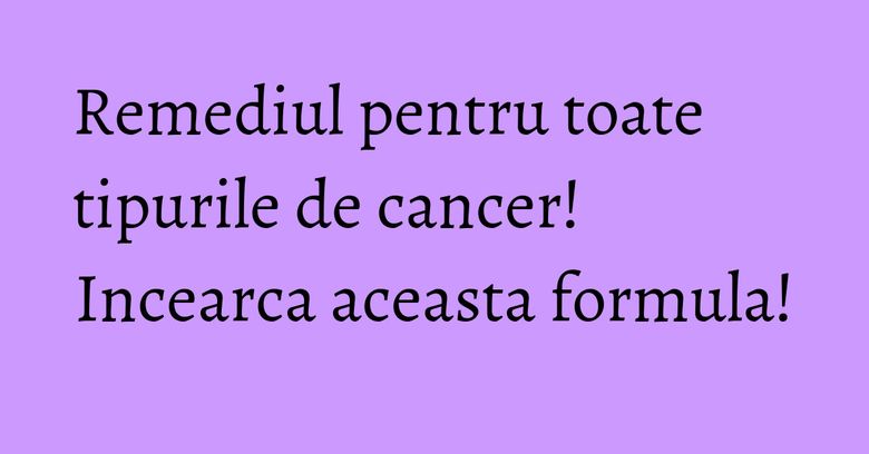 Remediul pentru toate tipurile de cancer! Incearca aceasta formula! Remediul pentru toate tipurile de cancer! Incearca aceasta formula!