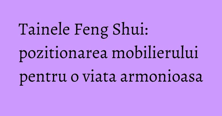 Tainele Feng Shui: pozitionarea mobilierului pentru o viata armonioasa Tainele Feng Shui: pozitionarea mobilierului pentru o viata armonioasa