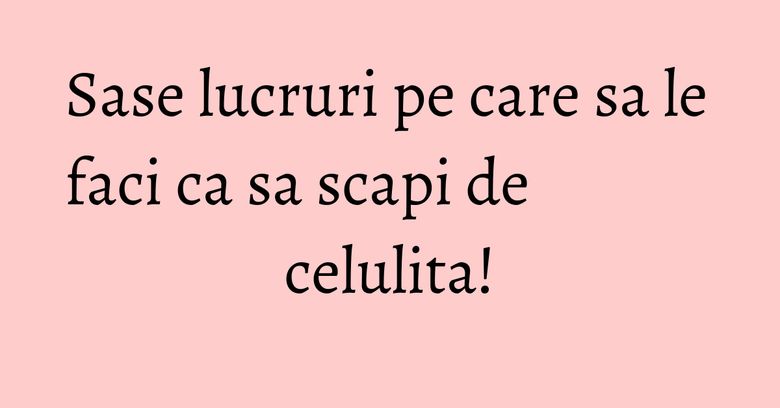 Sase lucruri pe care sa le faci ca sa scapi de celulita! Sase lucruri pe care sa le faci ca sa scapi de celulita!