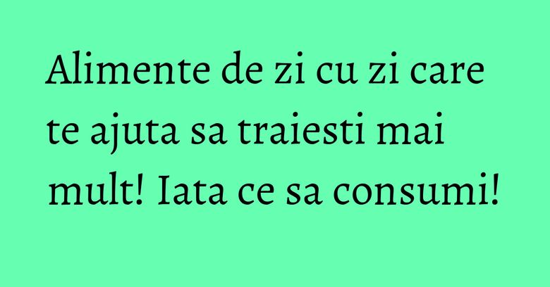 Alimente de zi cu zi care te ajuta sa traiesti mai mult! Iata ce sa consumi! Alimente de zi cu zi care te ajuta sa traiesti mai mult! Iata ce sa consumi!