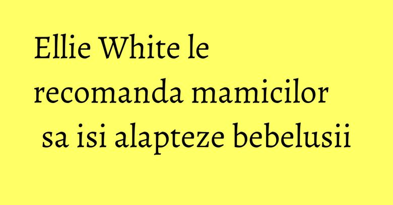 Ellie White le recomanda mamicilor sa isi alapteze bebelusii Ellie White le recomanda mamicilor sa isi alapteze bebelusii