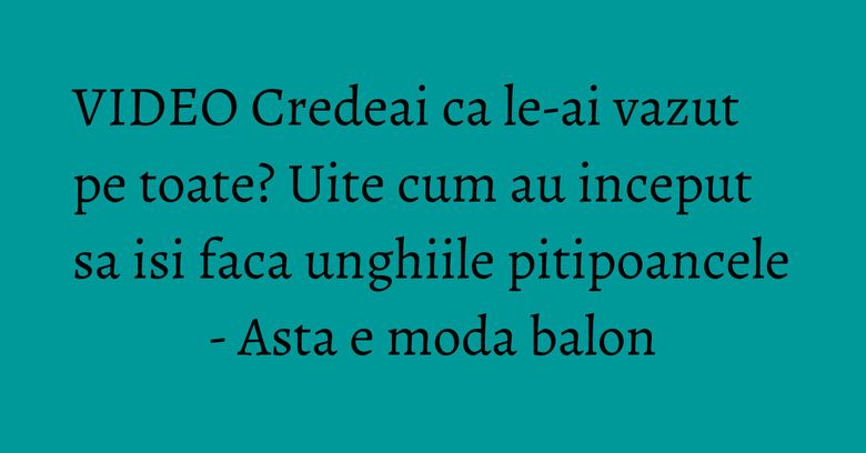 VIDEO Credeai ca le-ai vazut pe toate? Uite cum au inceput sa isi faca unghiile pitipoancele - Asta e moda balon