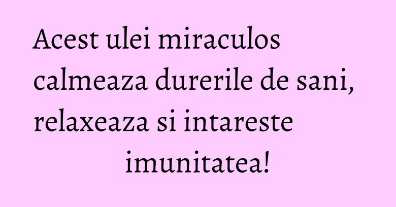 Acest ulei miraculos calmeaza durerile de sani, relaxeaza si intareste imunitatea!
