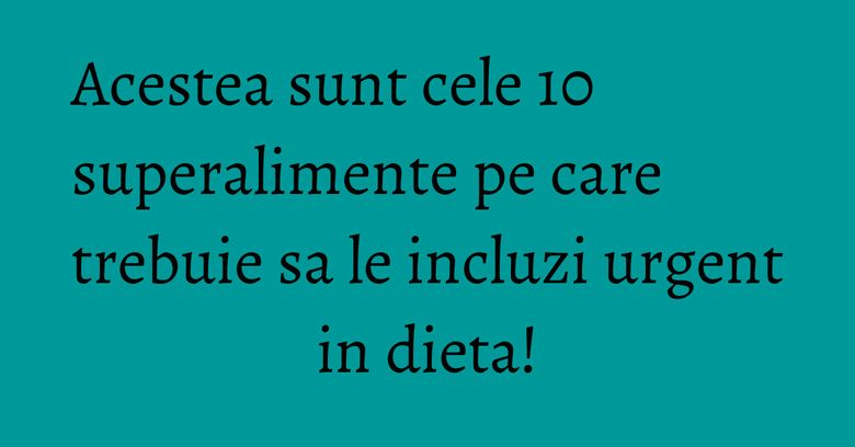 Acestea sunt cele 10 superalimente pe care trebuie sa le incluzi urgent in dieta!