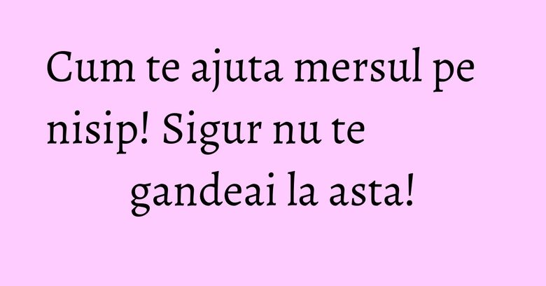 Cum te ajuta mersul pe nisip! Sigur nu te gandeai la asta! Cum te ajuta mersul pe nisip! Sigur nu te gandeai la asta!