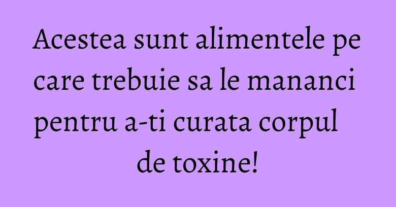 Acestea sunt alimentele pe care trebuie sa le mananci pentru a-ti curata corpul de toxine! Acestea sunt alimentele pe care trebuie sa le mananci pentru a-ti curata corpul de toxine!