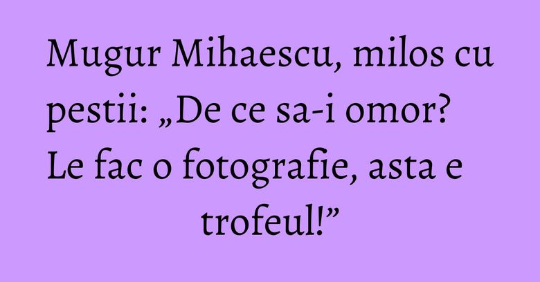 Mugur Mihaescu, milos cu pestii: &bdquo;De ce sa-i omor? Le fac o fotografie, asta e trofeul!&rdquo;