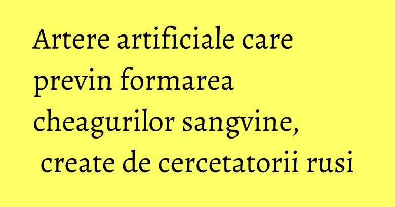 Artere artificiale care previn formarea cheagurilor sangvine, create de cercetatorii rusi Artere artificiale care previn formarea cheagurilor sangvine, create de cercetatorii rusi