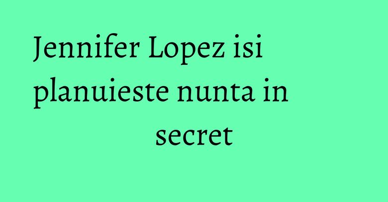 Jennifer Lopez isi planuieste nunta in secret