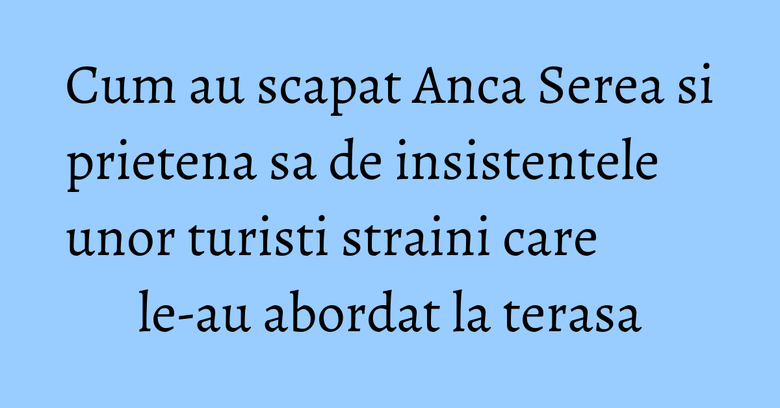 Cum au scapat Anca Serea si prietena sa de insistentele unor turisti straini care le-au abordat la terasa