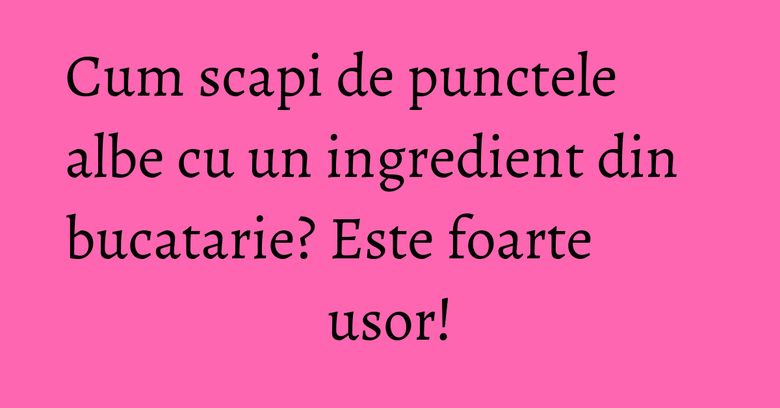 Cum scapi de punctele albe cu un ingredient din bucatarie? Este foarte usor!
