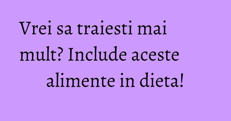 Vrei sa traiesti mai mult? Include aceste alimente in dieta! Vrei sa traiesti mai mult? Include aceste alimente in dieta!