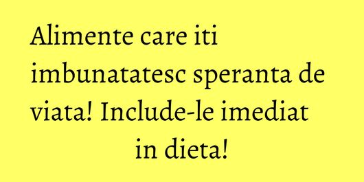 Alimente care iti imbunatatesc speranta de viata! Include-le imediat in dieta!