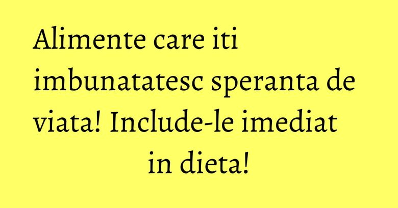 Alimente care iti imbunatatesc speranta de viata! Include-le imediat in dieta!