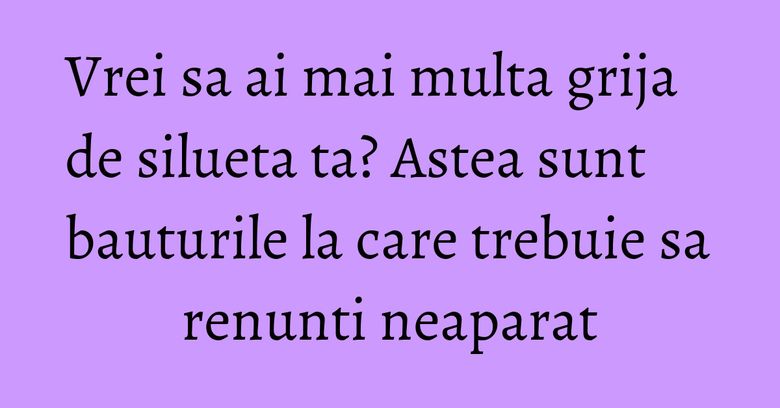Vrei sa ai mai multa grija de silueta ta? Astea sunt bauturile la care trebuie sa renunti neaparat