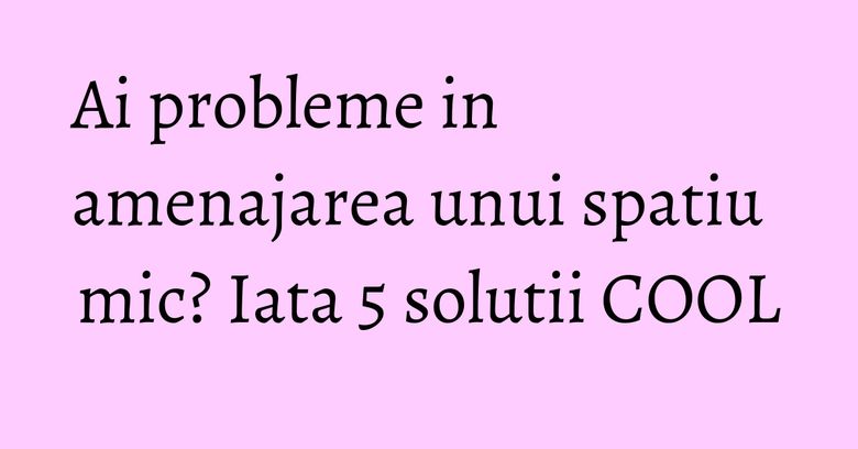 Ai probleme in amenajarea unui spatiu mic? Iata 5 solutii COOL Ai probleme in amenajarea unui spatiu mic? Iata 5 solutii COOL