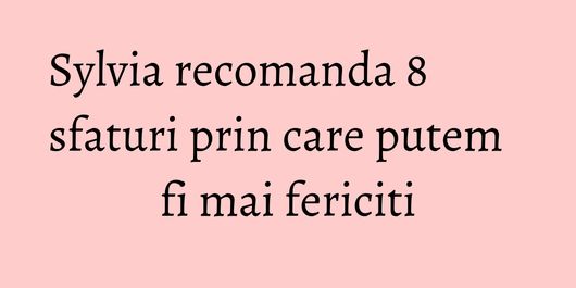 Sylvia recomanda 8 sfaturi prin care putem fi mai fericiti