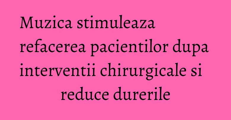 Muzica stimuleaza refacerea pacientilor dupa interventii chirurgicale si reduce durerile