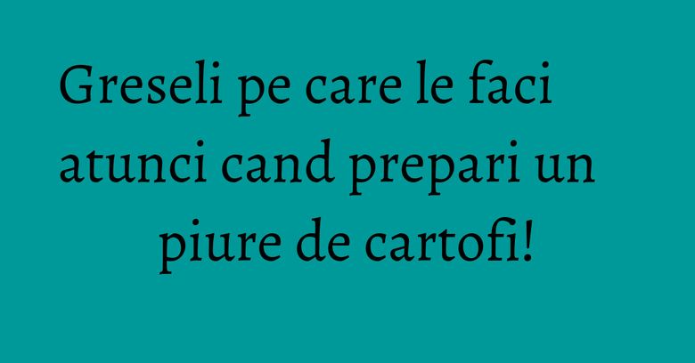 Greseli pe care le faci atunci cand prepari un piure de cartofi!