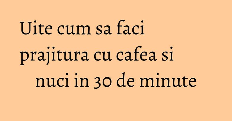 Uite cum sa faci prajitura cu cafea si nuci in 30 de minute Uite cum sa faci prajitura cu cafea si nuci in 30 de minute