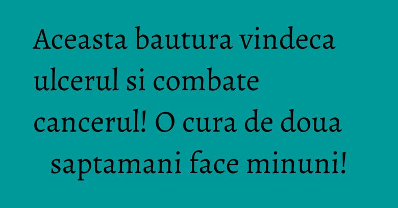 Aceasta bautura vindeca ulcerul si combate cancerul! O cura de doua saptamani face minuni!