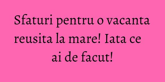 Sfaturi pentru o vacanta reusita la mare! Iata ce ai de facut!