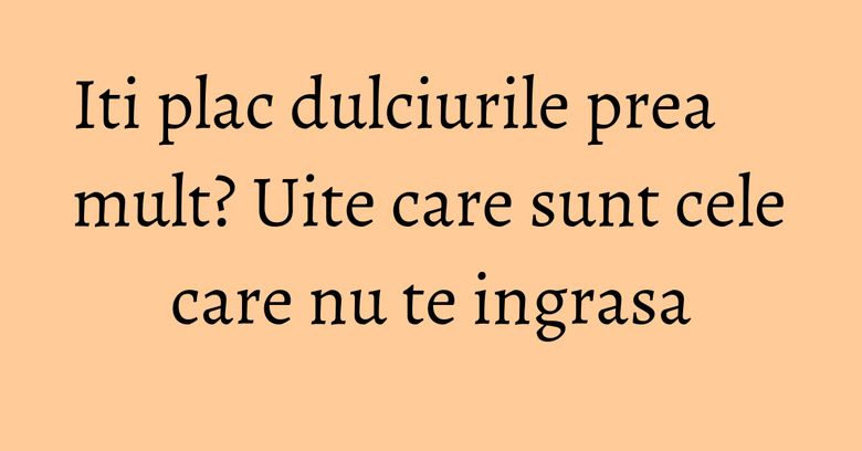 Iti plac dulciurile prea mult? Uite care sunt cele care nu te ingrasa Iti plac dulciurile prea mult? Uite care sunt cele care nu te ingrasa