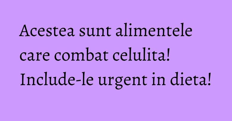 Acestea sunt alimentele care combat celulita! Include-le urgent in dieta! Acestea sunt alimentele care combat celulita! Include-le urgent in dieta!
