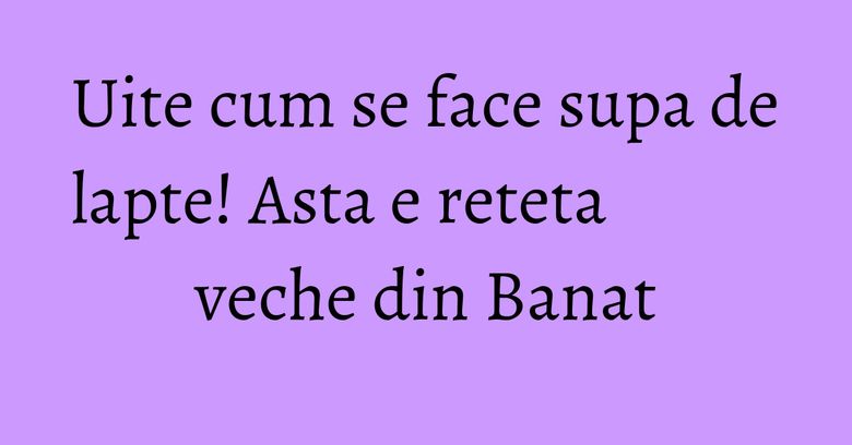 Uite cum se face supa de lapte! Asta e reteta veche din Banat Uite cum se face supa de lapte! Asta e reteta veche din Banat